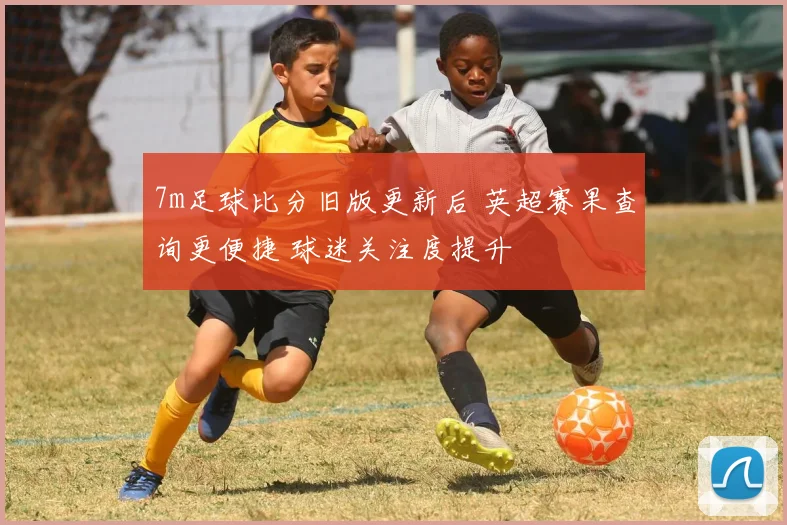 7m足球比分旧版更新后 英超赛果查询更便捷 球迷关注度提升
