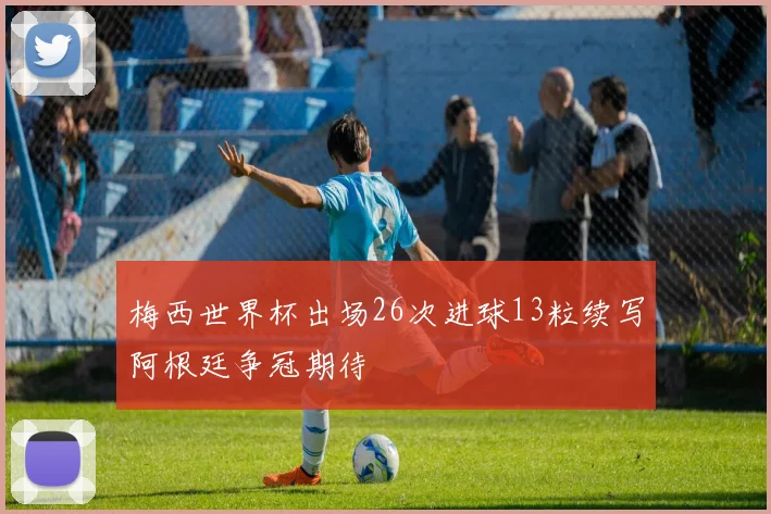 梅西世界杯出场26次进球13粒续写阿根廷争冠期待