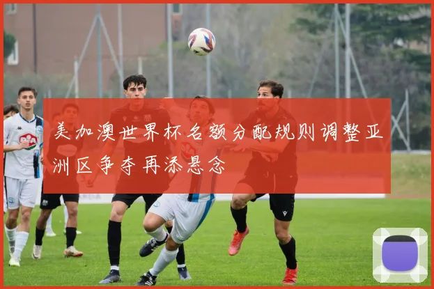 美加澳世界杯名额分配规则调整亚洲区争夺再添悬念