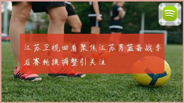 江苏卫视回看聚焦江苏男篮备战季后赛轮换调整引关注