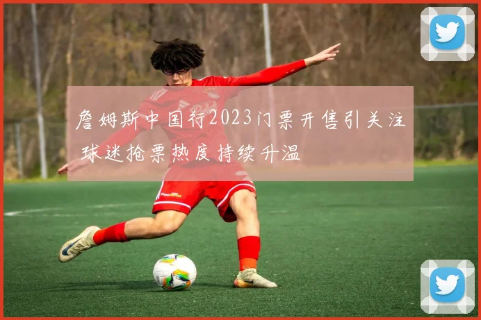 詹姆斯中国行2023门票开售引关注 球迷抢票热度持续升温