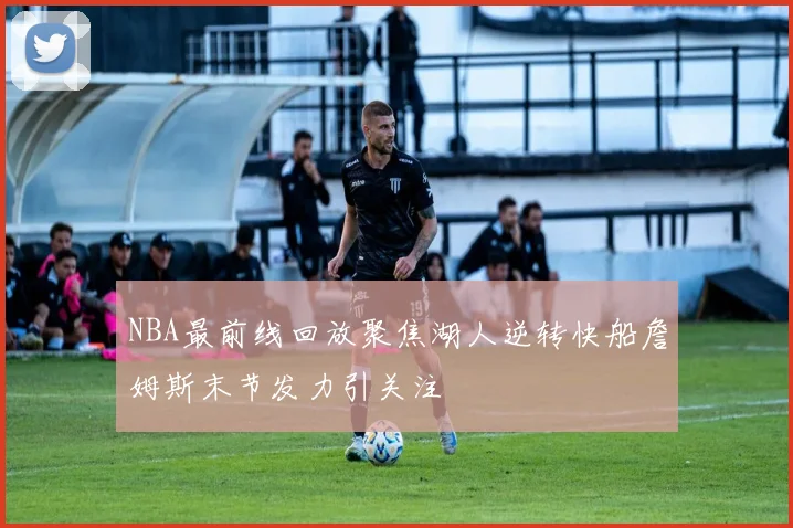 NBA最前线回放聚焦湖人逆转快船詹姆斯末节发力引关注