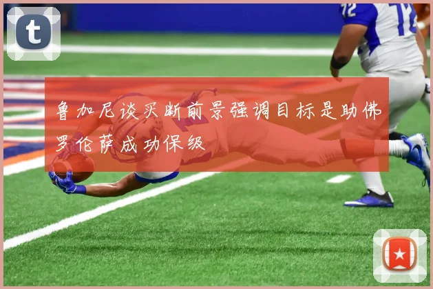 鲁加尼谈买断前景强调目标是助佛罗伦萨成功保级