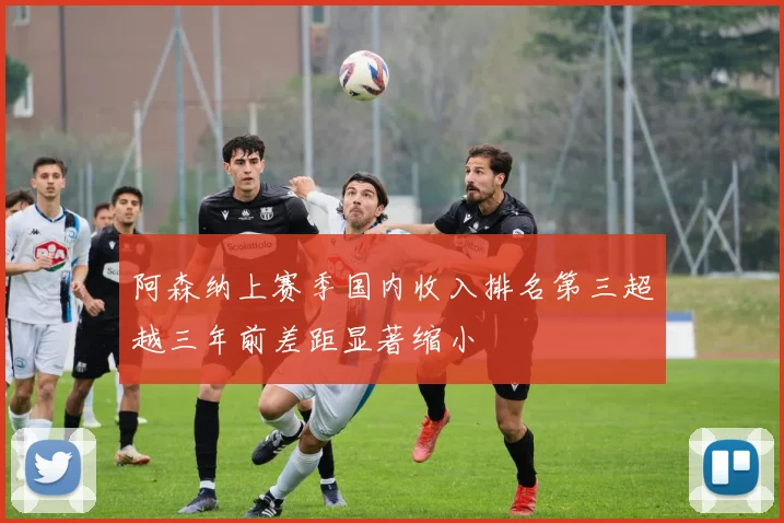 阿森纳上赛季国内收入排名第三超越三年前差距显著缩小
