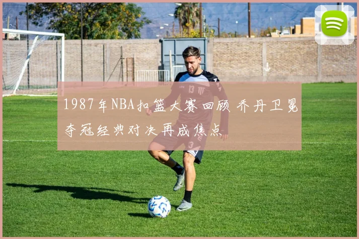 1987年NBA扣篮大赛回顾 乔丹卫冕夺冠经典对决再成焦点