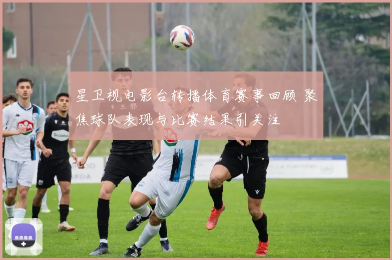 星卫视电影台转播体育赛事回顾 聚焦球队表现与比赛结果引关注