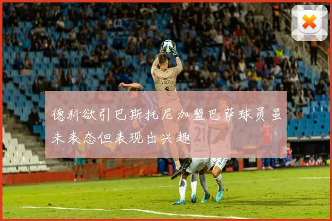 德科欲引巴斯托尼加盟巴萨球员虽未表态但表现出兴趣