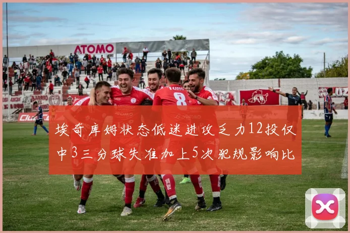 埃奇库姆状态低迷进攻乏力12投仅中3三分球失准加上5次犯规影响比赛表现
