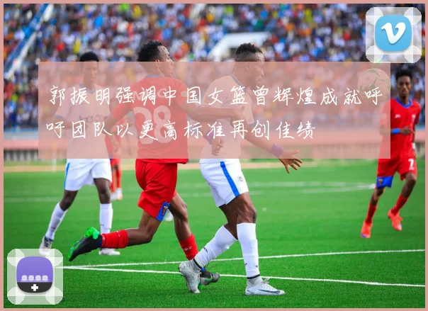 郭振明强调中国女篮曾辉煌成就呼吁团队以更高标准再创佳绩