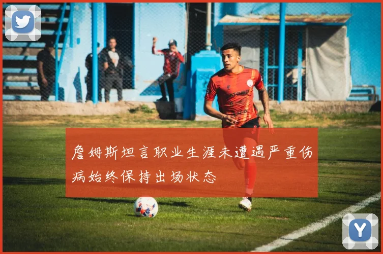 詹姆斯坦言职业生涯未遭遇严重伤病始终保持出场状态